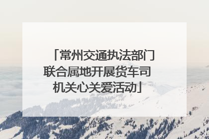 常州交通执法部门联合属地开展货车司机关心关爱活动