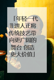 年轻一代非遗人正将传统技艺带向更广阔的舞台 创造更大价值