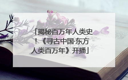 揭秘百万年人类史！《寻古中国·东方人类百万年》开播