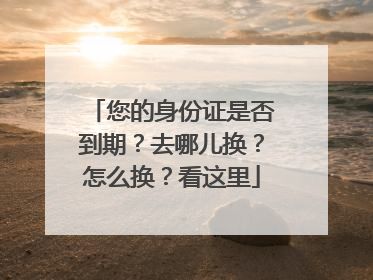 您的身份证是否到期？去哪儿换？怎么换？看这里