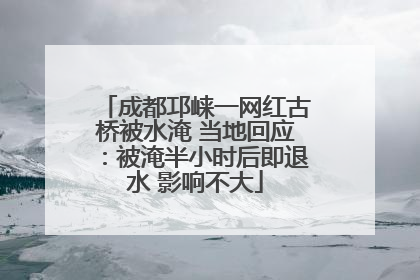 成都邛崃一网红古桥被水淹 当地回应：被淹半小时后即退水 影响不大