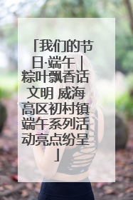 我们的节日·端午｜粽叶飘香话文明 威海高区初村镇端午系列活动亮点纷呈