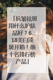 抗皱祛斑用什么护肤品好？6.18美白淡斑开箱！前十名排行榜产品