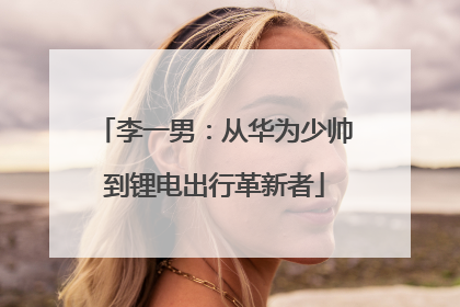李一男：从华为少帅到锂电出行革新者