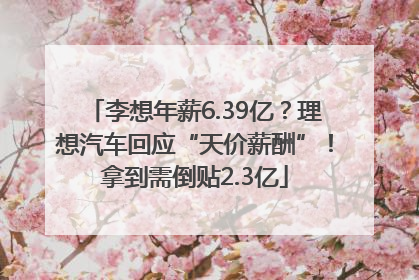 李想年薪6.39亿？理想汽车回应“天价薪酬”！拿到需倒贴2.3亿