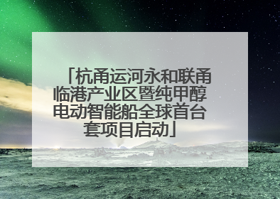 杭甬运河永和联甬临港产业区暨纯甲醇电动智能船全球首台套项目启动