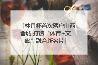 林丹杯首次落户山西晋城 打造“体育+文旅”融合新名片