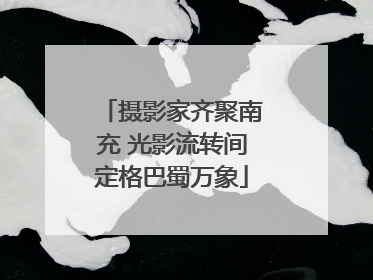 摄影家齐聚南充 光影流转间定格巴蜀万象