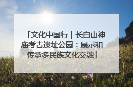 文化中国行｜长白山神庙考古遗址公园：展示和传承多民族文化交融