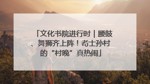 文化书院进行时｜腰鼓、舞狮齐上阵！耇士孙村的“村晚”真热闹