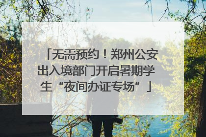 无需预约！郑州公安出入境部门开启暑期学生“夜间办证专场”