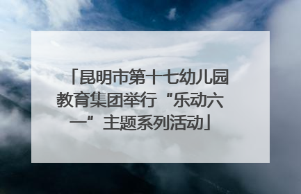 昆明市第十七幼儿园教育集团举行“乐动六一”主题系列活动