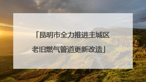 昆明市全力推进主城区老旧燃气管道更新改造