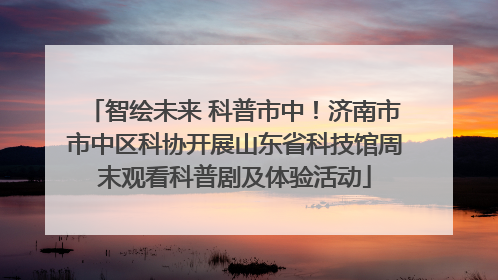 智绘未来 科普市中！济南市市中区科协开展山东省科技馆周末观看科普剧及体验活动