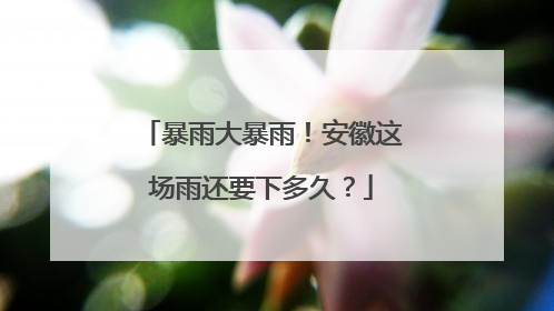 暴雨大暴雨！安徽这场雨还要下多久？