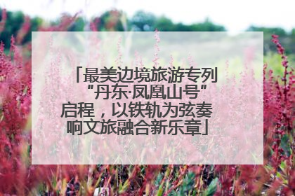 最美边境旅游专列“丹东·凤凰山号”启程，以铁轨为弦奏响文旅融合新乐章