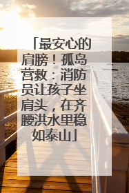 最安心的肩膀！孤岛营救：消防员让孩子坐肩头，在齐腰洪水里稳如泰山
