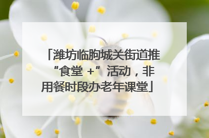 潍坊临朐城关街道推“食堂 +”活动，非用餐时段办老年课堂