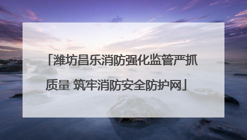 潍坊昌乐消防强化监管严抓质量 筑牢消防安全防护网