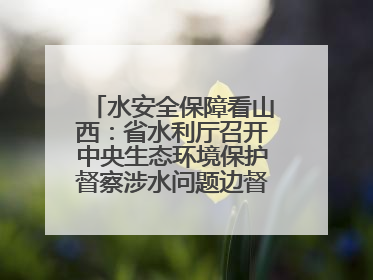 水安全保障看山西：省水利厅召开中央生态环境保护督察涉水问题边督边改工作推进会