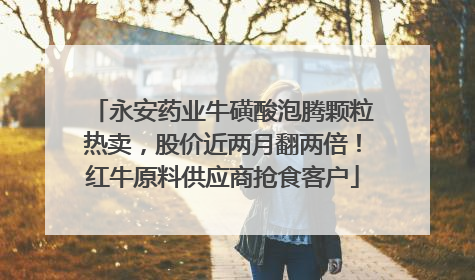 永安药业牛磺酸泡腾颗粒热卖，股价近两月翻两倍！红牛原料供应商抢食客户