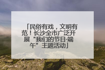 民俗有戏，文明有范！长沙全市广泛开展“我们的节日·端午”主题活动