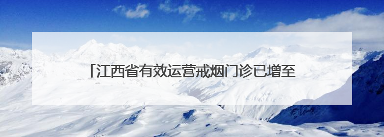 江西省有效运营戒烟门诊已增至80家，发展速度居全国前列