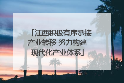 江西积极有序承接产业转移 努力构建现代化产业体系