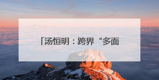 汤恒明：跨界“多面手”善啃“硬骨头”
