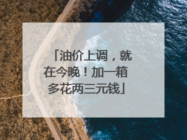 油价上调，就在今晚！加一箱多花两三元钱