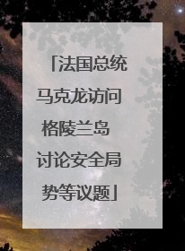 法国总统马克龙访问格陵兰岛 讨论安全局势等议题