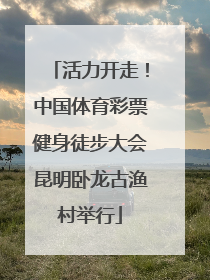 活力开走！中国体育彩票健身徒步大会昆明卧龙古渔村举行