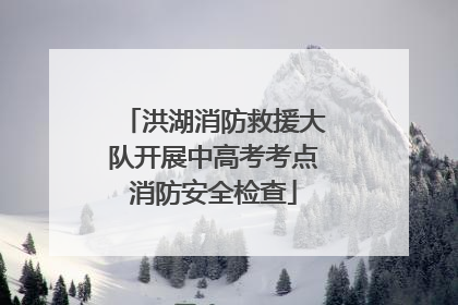 洪湖消防救援大队开展中高考考点消防安全检查