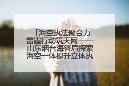 海空执法聚合力 雷霆行动筑天网——山东烟台海警局探索海空一体提升立体执法效能纪实