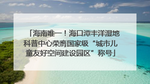 海南唯一！海口潭丰洋湿地科普中心荣膺国家级“城市儿童友好空间建设园区”称号
