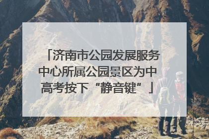 济南市公园发展服务中心所属公园景区为中高考按下“静音键”