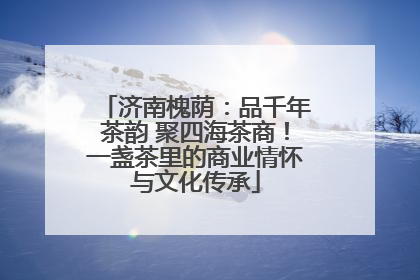 济南槐荫：品千年茶韵 聚四海茶商！一盏茶里的商业情怀与文化传承