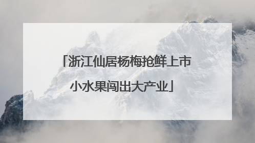 浙江仙居杨梅抢鲜上市 小水果闯出大产业