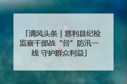 清风头条｜慈利县纪检监察干部战“督”防汛一线 守护群众利益