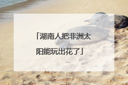 湖南人把非洲太阳能玩出花了