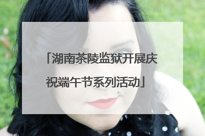 湖南茶陵监狱开展庆祝端午节系列活动