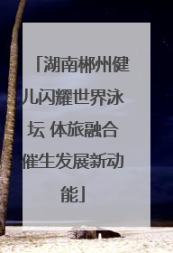 湖南郴州健儿闪耀世界泳坛 体旅融合催生发展新动能