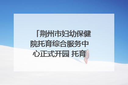 荆州市妇幼保健院托育综合服务中心正式开园 托育宣传月同步启动