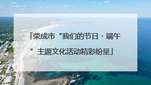 荣成市“我们的节日・端午”主题文化活动精彩纷呈