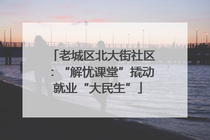 老城区北大街社区：“解忧课堂”撬动就业“大民生”