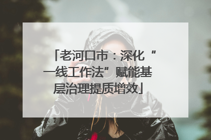 老河口市：深化“一线工作法”赋能基层治理提质增效