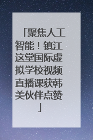 聚焦人工智能！镇江这堂国际虚拟学校视频直播课获韩美伙伴点赞