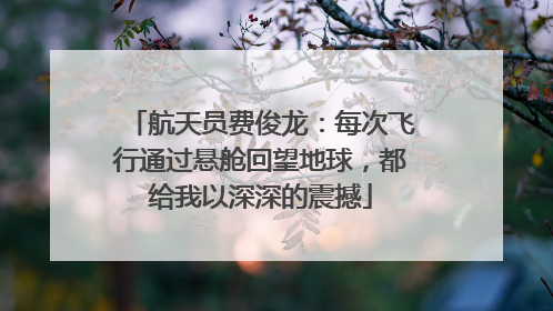 航天员费俊龙：每次飞行通过悬舱回望地球，都给我以深深的震撼