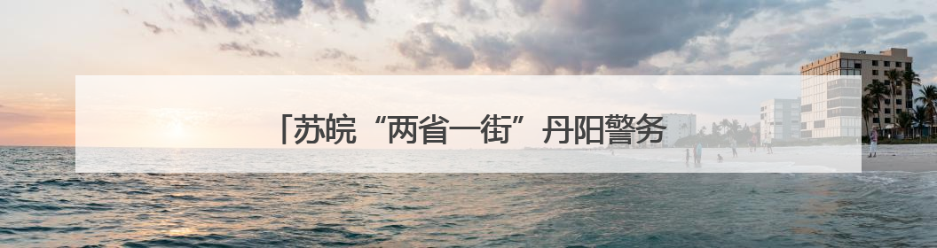 苏皖“两省一街”丹阳警务室：进一扇门 办两省事