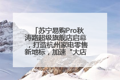 苏宁易购Pro秋涛路超级旗舰店启幕，打造杭州家电零售新地标，加速“大店攻略”全省布局